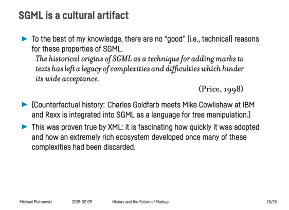 Presentation slide titled “SGML is a cultural artifact”:

– To the best of my knowledge, there are no “good” (i.e., technical) reasons for these properties of SGML.
   
“The historical origins of SGML as a technique for adding marks to texts has left a legacy of complexities and difficulties which hinder its wide acceptance.” (Price, 1998)

– (Counterfactual history: Charles Goldfarb meets Mike Cowlishaw at IBM and Rexx is integrated into SGML as a language for tree manipulation.)

– This was p…