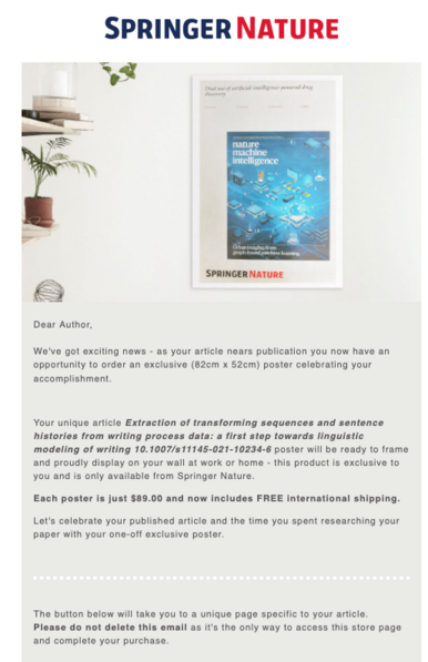 Dear Author, 
 
We've got exciting news - as your article nears publication you now have an opportunity to order an exclusive (82cm x 52cm) poster celebrating your accomplishment. 
 
Your unique article Extraction of transforming sequences and sentence histories from writing process data: a first step towards linguistic modeling of writing 10.1007/s11145-021-10234-6 poster will be ready to frame and proudly display on your wall at work or home - this product is exclusive to you and is only avai…