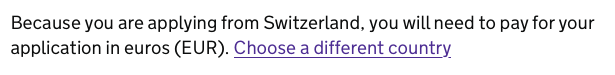 Screenshot:

Because you are applying from Switzerland, you will need to pay for your
application in euros (EUR). Choose a different country.